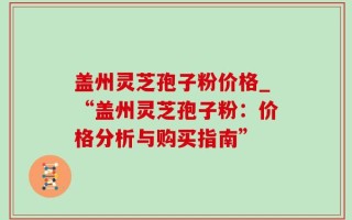 盖州灵芝孢子粉价格_“盖州灵芝孢子粉：价格分析与购买指南”