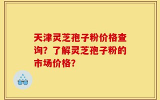 天津灵芝孢子粉价格查询？了解灵芝孢子粉的市场价格？