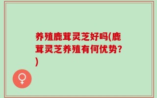 养殖鹿茸灵芝好吗(鹿茸灵芝养殖有何优势？)