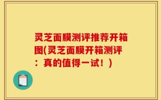 灵芝面膜测评推荐开箱图(灵芝面膜开箱测评：真的值得一试！)