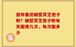 亚邦集团破壁灵芝孢子粉？破壁灵芝孢子粉每天服用几次，每次服多少