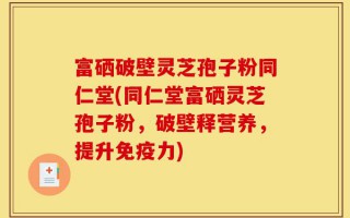 富硒破壁灵芝孢子粉同仁堂(同仁堂富硒灵芝孢子粉，破壁释营养，提升免疫力)