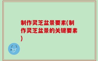 制作灵芝盆景要素(制作灵芝盆景的关键要素)