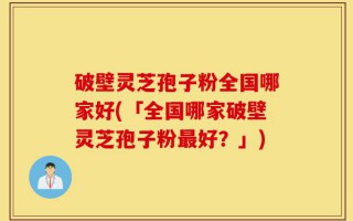 破壁灵芝孢子粉全国哪家好(「全国哪家破壁灵芝孢子粉最好？」)