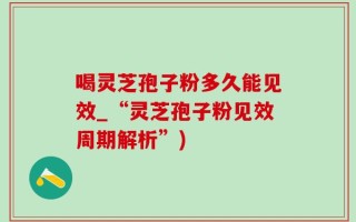 喝灵芝孢子粉多久能见效_“灵芝孢子粉见效周期解析”)