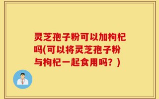 灵芝孢子粉可以加枸杞吗(可以将灵芝孢子粉与枸杞一起食用吗？)