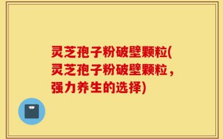 灵芝孢子粉破壁颗粒(灵芝孢子粉破壁颗粒，强力养生的选择)