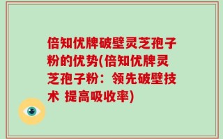 倍知优牌破壁灵芝孢子粉的优势(倍知优牌灵芝孢子粉：领先破壁技术 提高吸收率)
