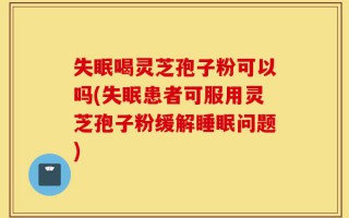 失眠喝灵芝孢子粉可以吗(失眠患者可服用灵芝孢子粉缓解睡眠问题)