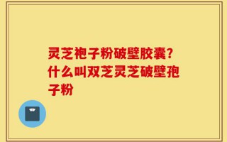 灵芝袍子粉破壁胶囊？什么叫双芝灵芝破壁孢子粉