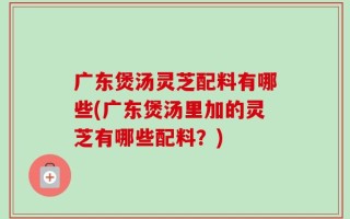 广东煲汤灵芝配料有哪些(广东煲汤里加的灵芝有哪些配料？)