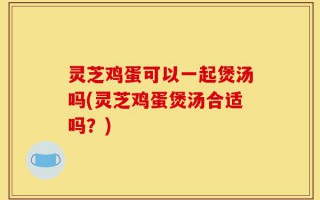 灵芝鸡蛋可以一起煲汤吗(灵芝鸡蛋煲汤合适吗？)