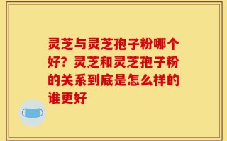 灵芝与灵芝孢子粉哪个好？灵芝和灵芝孢子粉的关系到底是怎么样的谁更好