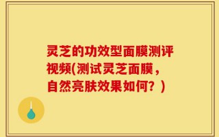 灵芝的功效型面膜测评视频(测试灵芝面膜，自然亮肤效果如何？)