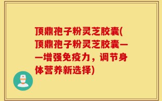 顶鼎孢子粉灵芝胶囊(顶鼎孢子粉灵芝胶囊——增强免疫力，调节身体营养新选择)