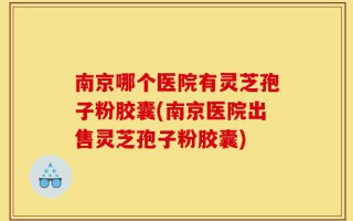 南京哪个医院有灵芝孢子粉胶囊(南京医院出售灵芝孢子粉胶囊)