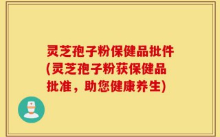 灵芝孢子粉保健品批件(灵芝孢子粉获保健品批准，助您健康养生)
