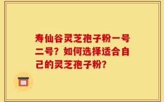 寿仙谷灵芝孢子粉一号二号？如何选择适合自己的灵芝孢子粉？