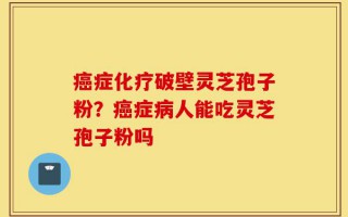 癌症化疗破壁灵芝孢子粉？癌症病人能吃灵芝孢子粉吗