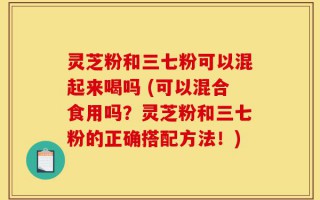灵芝粉和三七粉可以混起来喝吗 (可以混合食用吗？灵芝粉和三七粉的正确搭配方法！)