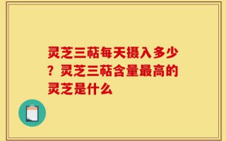 灵芝三萜每天摄入多少？灵芝三萜含量最高的灵芝是什么