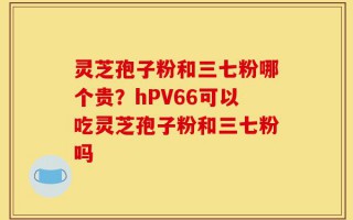 灵芝孢子粉和三七粉哪个贵？hPV66可以吃灵芝孢子粉和三七粉吗
