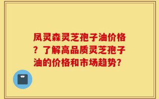 凤灵森灵芝孢子油价格？了解高品质灵芝孢子油的价格和市场趋势？