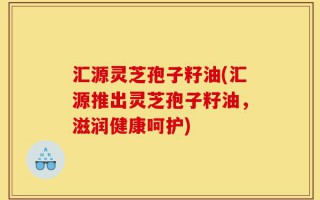 汇源灵芝孢子籽油(汇源推出灵芝孢子籽油，滋润健康呵护)