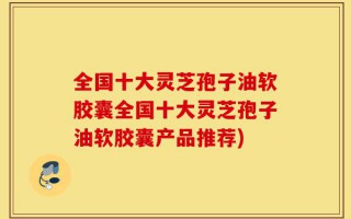 全国十大灵芝孢子油软胶囊全国十大灵芝孢子油软胶囊产品推荐)
