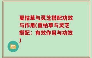 夏枯草与灵芝搭配功效与作用(夏枯草与灵芝搭配：有效作用与功效)