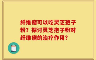 纤维瘤可以吃灵芝孢子粉？探讨灵芝孢子粉对纤维瘤的治疗作用？