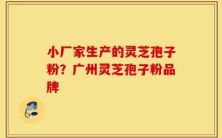 小厂家生产的灵芝孢子粉？广州灵芝孢子粉品牌