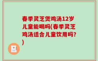 春季灵芝煲鸡汤12岁儿童能喝吗(春季灵芝鸡汤适合儿童饮用吗？)