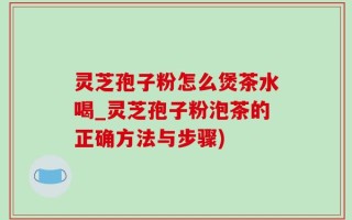 灵芝孢子粉怎么煲茶水喝_灵芝孢子粉泡茶的正确方法与步骤)