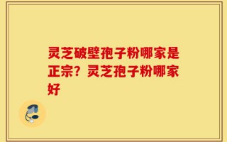 灵芝破壁孢子粉哪家是正宗？灵芝孢子粉哪家好