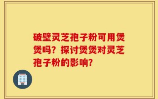 破壁灵芝孢子粉可用煲煲吗？探讨煲煲对灵芝孢子粉的影响？