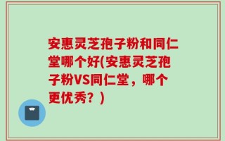 安惠灵芝孢子粉和同仁堂哪个好(安惠灵芝孢子粉VS同仁堂，哪个更优秀？)