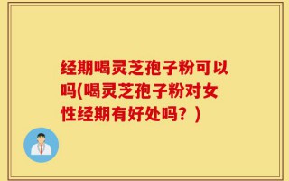 经期喝灵芝孢子粉可以吗(喝灵芝孢子粉对女性经期有好处吗？)