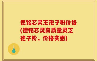 德铭芯灵芝孢子粉价格(德铭芯灵高质量灵芝孢子粉，价格实惠)