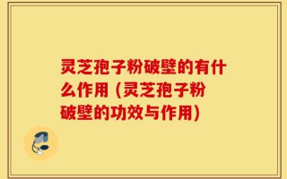 灵芝孢子粉破壁的有什么作用 (灵芝孢子粉破壁的功效与作用)