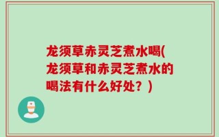 龙须草赤灵芝煮水喝(龙须草和赤灵芝煮水的喝法有什么好处？)
