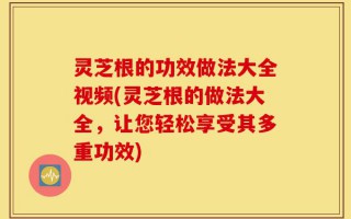 灵芝根的功效做法大全视频(灵芝根的做法大全，让您轻松享受其多重功效)