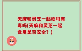 天麻和灵芝一起吃吗有毒吗(天麻和灵芝一起食用是否安全？)