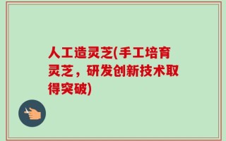 人工造灵芝(手工培育灵芝，研发创新技术取得突破)