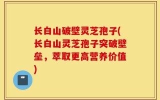 长白山破壁灵芝孢子(长白山灵芝孢子突破壁垒，萃取更高营养价值)