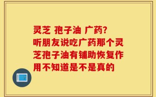 灵芝 孢子油 广药？听朋友说吃广药那个灵芝孢子油有铺助恢复作用不知道是不是真的