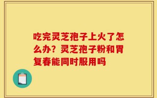 吃完灵芝孢子上火了怎么办？灵芝孢子粉和胃复春能同时服用吗