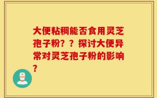 大便粘稠能否食用灵芝孢子粉？？探讨大便异常对灵芝孢子粉的影响？