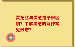 灵芝肽与灵芝孢子粉区别？了解灵芝的两种常见形态？