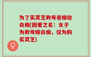 为了买灵芝救母亲嫁给白痴(因爱之名：女子为救母嫁白痴，仅为购买灵芝)